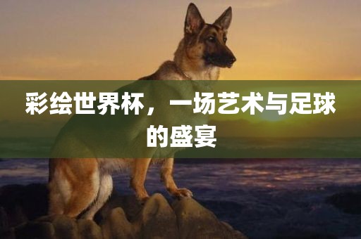 彩绘世界杯，一场艺术与足球的盛宴