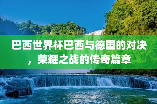 巴西世界杯巴西与德国的对决，荣耀之战的传奇篇章金炬实业股份有限公司
