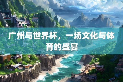 广州与世界杯，一场文化与体育的盛宴