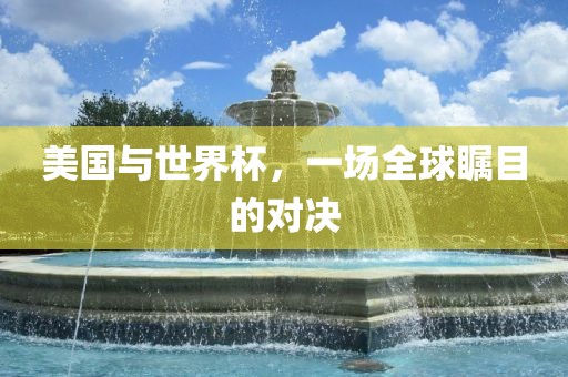 美国与世界杯，一场全球瞩目的对决金炬实业股份有限公司