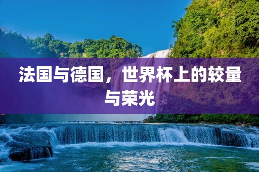 法国与德国，世界杯上的较量与荣光金炬实业股份有限公司