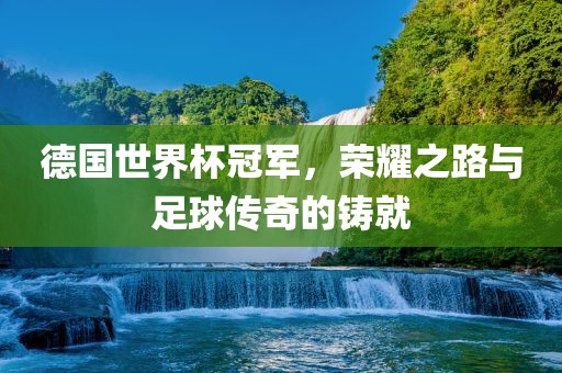 德国世界杯冠军，荣耀之路与足球传奇的铸就