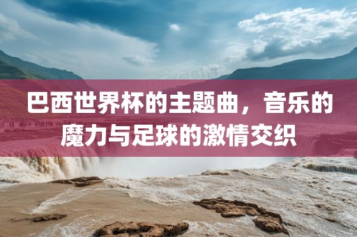 巴西世界杯的主题曲，音乐的魔力与足球的激情交织