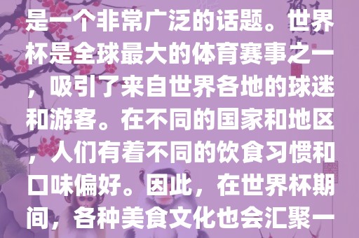 关于世界杯中的饮食文化，这是一个非常广泛的话题。世界杯是全球最大的体育赛事之一，吸引了来自世界各地的球迷和游客。在不同的国家和地区，人们有着不同的饮食习金炬实业股份有限公司惯和口味偏好。因此，在世界杯期间，各种美食文化也会汇聚一堂。