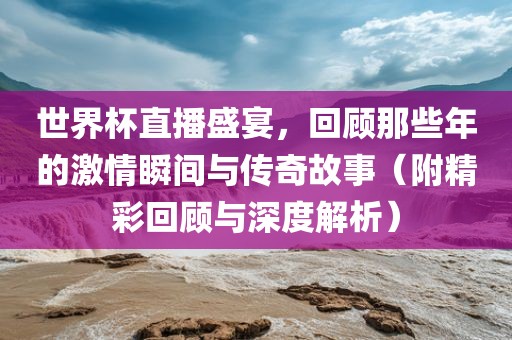 世界杯直播盛宴，回顾那些年的激情瞬间与传奇故事（附精彩回顾与深度解析）