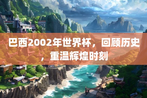 巴西2002年世界杯，回顾历史，重温辉煌时刻金炬实业股份有限公司