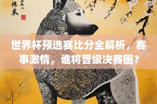世界杯预选赛比分全解析，赛事激情，谁将晋级决赛圈？金炬实业股份有限公司