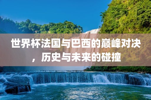 世界杯法国与巴西的巅峰对决，历史与未来的碰撞