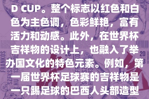 世界杯标志主要由三个部分组成，上方的圆形图案代表了足球运动的主要元素，即足球；中间的图案代表了国际足联的英文缩写FIFA；下方的图案则代表了世界杯的英文名称WORLD CUP。整个标志以红色和白色为主色调，色彩鲜艳，富有活力和动感。此外，在世界杯吉祥物的设计上，也融入了举办国文化的特色元素。例如，第一届世界杯足球赛的吉祥物是一只踢足球的巴西人头部造型的吉祥物，而后续世界杯的吉祥物也各具特色，融入了举办国的文化元素和特色。总之，世界杯标志的设计旨在展示足球运动的精神和举办国的文化特色。