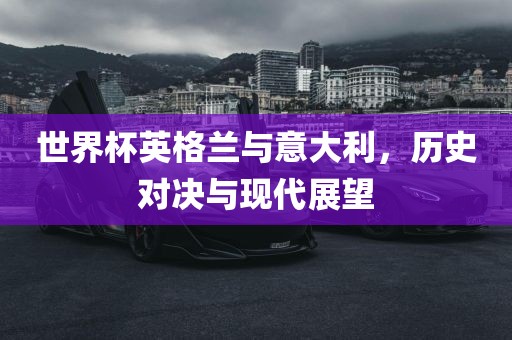 世界杯英格兰与意大利，历史对决与现代展望金炬实业股份有限公司