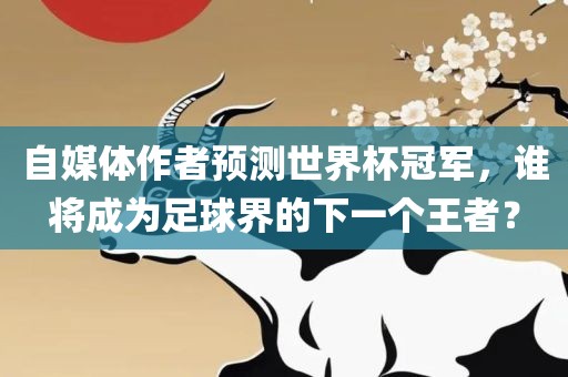 自媒体作者预测世界杯冠军，谁将成为足球界的下一个王者？