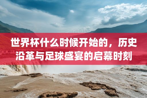 世界杯什么时候开始的，历史沿革与足球盛宴的启幕时刻