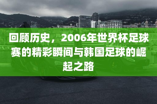 回顾历史，2006年世界杯足球赛的精彩瞬间与韩国足球的崛起之路