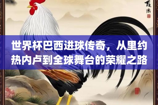 世界杯巴西进球传奇，从里约热内卢到全球舞台的荣耀之路