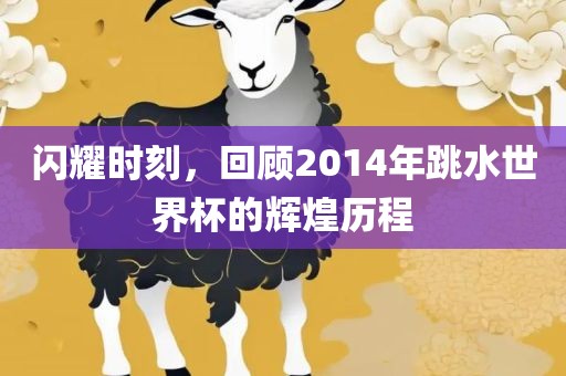 闪耀时刻，回顾2014年跳水世界杯的辉煌历程