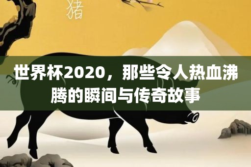 世界杯2020，那些令人热血沸腾的瞬间与传奇故事
