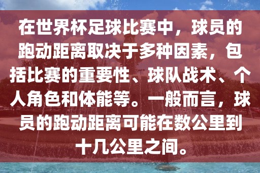 在世界杯足球比赛中，球员的跑动距离取决于多种因素，包括比赛的重要性、球队战术、个人角色和体能等。一般而言，球员的跑动距离可能在数公里到十几公里之间。