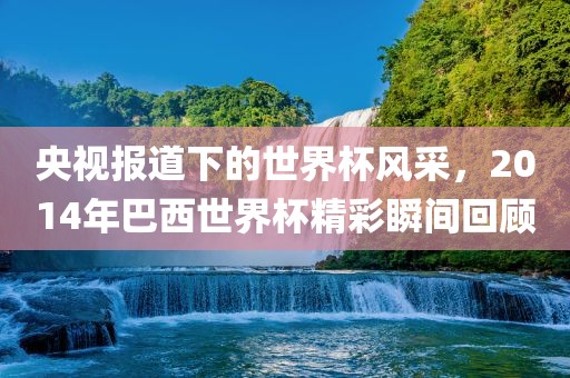 央视报道下的世界杯风采，2014年巴西世界杯精彩瞬间回金炬实业股份有限公司顾