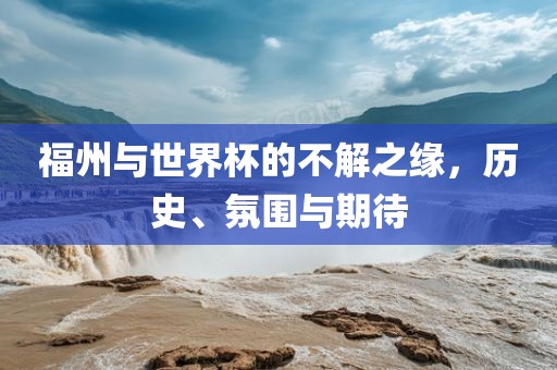 福州与世界杯的不解之缘，历史、氛围与期待