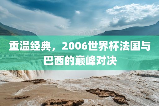 重温经典，2006世界杯法国与巴西的巅峰对决
