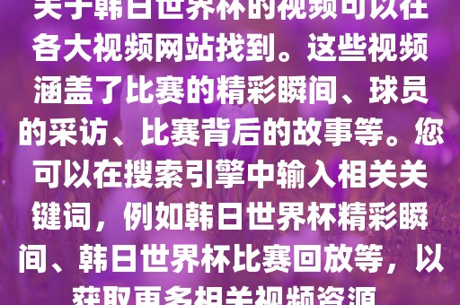 关于韩日世界杯的视频可以在各大视频网站找到。这些视频涵盖了比赛的精彩瞬间、球员的采访、比赛背后的故事等。您可以在搜索引擎中输入相关关键词，例如韩日世界杯精彩瞬间、韩日世界杯比赛回放等，以获取更多相关视频资源。