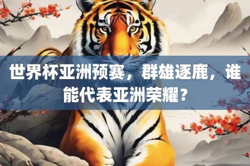 世界杯亚洲预赛，群雄逐鹿，谁能代表亚洲荣耀？