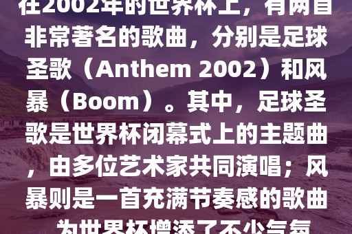 在2002年的世界杯上，有两首非常著名的歌曲，分别是足球圣歌（Anthem 2002）和风暴（Boom）。其中，足球圣歌是世界杯闭幕式上的主题曲，由多位艺术家共同演唱；风暴则是一首充满节奏感的歌曲，为世界杯增添了不少气氛。
