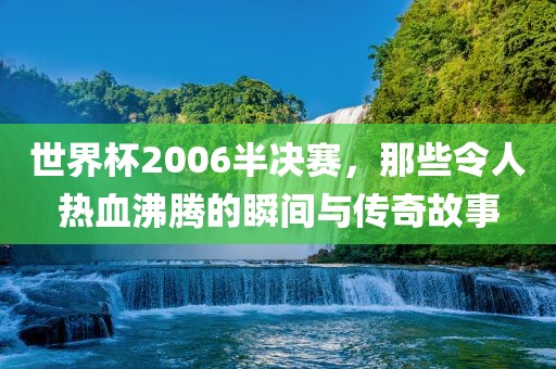 世界杯2006半决赛，那些令人热血沸腾的瞬间与传奇故事