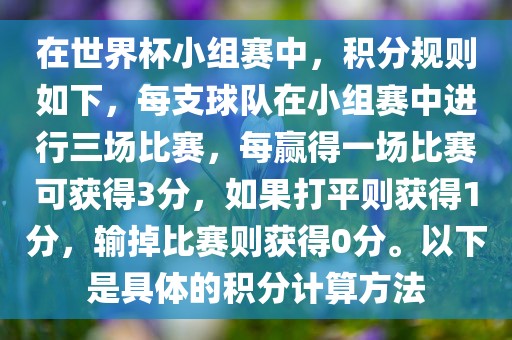 在世界杯小组赛中，积分规则如下，每支球队在小组赛中进行三场比赛，每赢得一场比赛可获得3分，如果打平则获得1分，输掉比赛则获得0分。以下是具体的积分计算方法