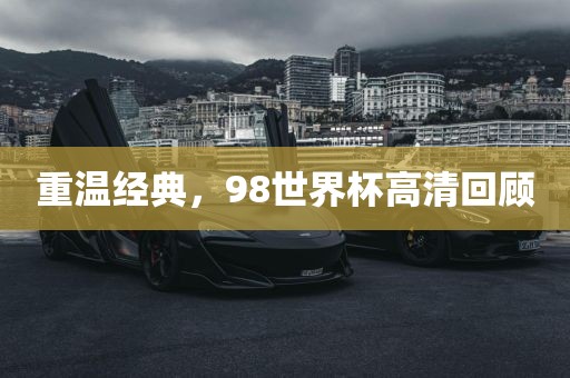 重温经典，98世界杯高清回顾金炬实业股份有限公司