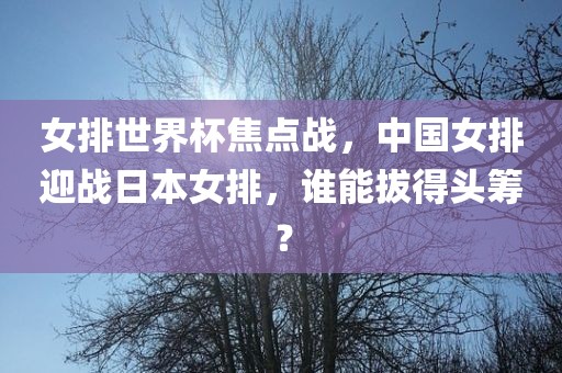 女排世界杯焦点战，中国女排迎战日本女排，谁能拔得头筹？