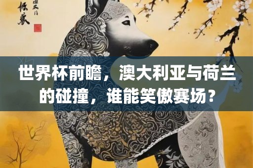 世界杯前瞻，澳大利亚与荷兰的碰撞，谁能笑傲赛场？