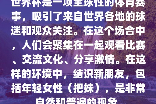 世界杯是一项全球性的体育赛事，吸引了来自世界各地的球迷和观众关注。在这个场合中，人们会聚集在一起观看比赛、交流文化、分享激情。在这样的环境中，结识新朋友，包括年轻女性（把妹），是非常自然和普遍的现象。金炬实业股份有限公司