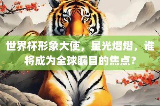 世界杯形象大使，星光熠熠，谁将成为全球瞩目的焦金炬实业股份有限公司点？