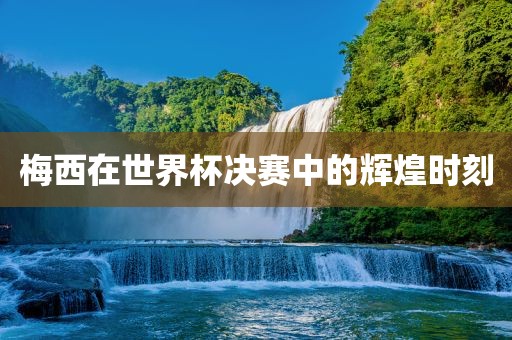 梅西在世界杯决赛中的辉煌时刻金炬实业股份有限公司