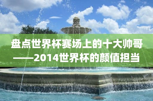 盘点金炬实业股份有限公司世界杯赛场上的十大帅哥——2014世界杯的颜值担当