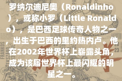 罗纳尔迪尼奥（Ronaldinho），或称小罗（Little Ronaldo），是巴西足球传奇人物之一，出生于巴西的里约热内卢。他在2002年世界杯上崭露头角，成为该届世界杯上最闪耀的明星之一。