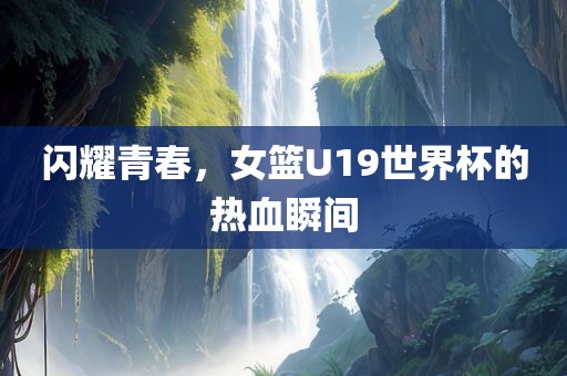 闪耀青春，女篮金炬实业股份有限公司U19世界杯的热血瞬间