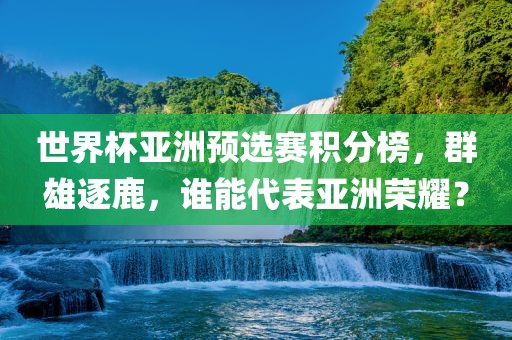 世界杯亚洲预选赛积分榜，群雄逐鹿，谁能代表亚洲荣耀？
