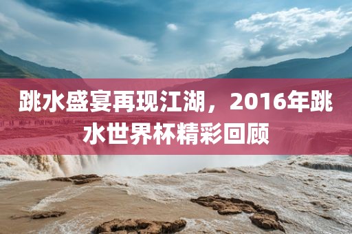 跳水盛宴再现江湖，2016年跳水世界杯精彩回顾