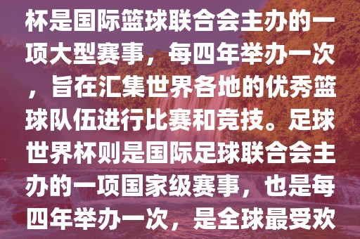 篮球世界杯和足球世界杯是两种不同的体育赛事。篮球世界杯是国际篮球联合会主办的一项大型赛事，每四年举办一次，旨在汇集世界各地的优秀篮球队伍进行比赛和竞技。足球世界杯则是国际足球联合会主办的一项国家级赛事，也是每四年举办一次，是全球最受欢迎的体育赛事之一。以下是两者的简要介绍金炬实业股份有限公司