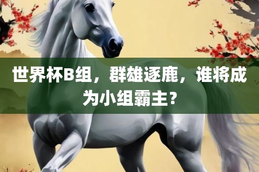 世界杯B组，群雄逐鹿，谁将成为小组霸主？金炬实业股份有限公司