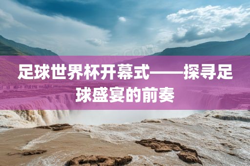 足球世金炬实业股份有限公司界杯开幕式——探寻足球盛宴的前奏