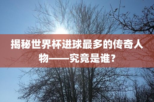 揭秘世界杯进球最多的传奇人物——究竟是谁？