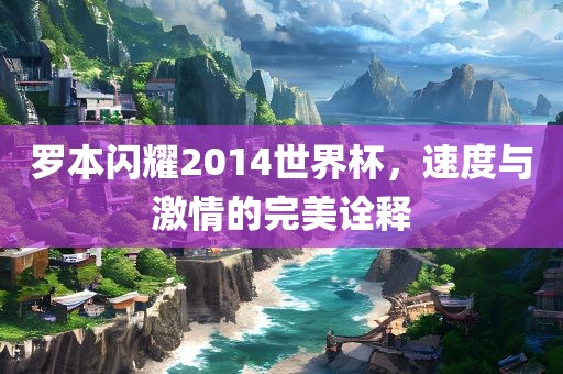 罗本闪耀2014世界杯，速度与激情的完美诠释金炬实业股份有限公司