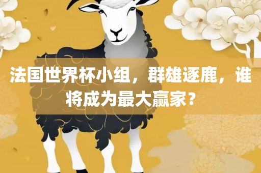 法国世界杯小组，群雄逐鹿，谁将成为最大赢家？金炬实业股份有限公司