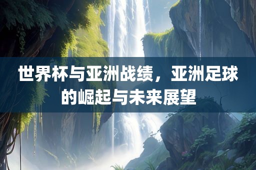 世界杯与亚洲战绩，亚洲足球的崛起与未来展望金炬实业股份有限公司