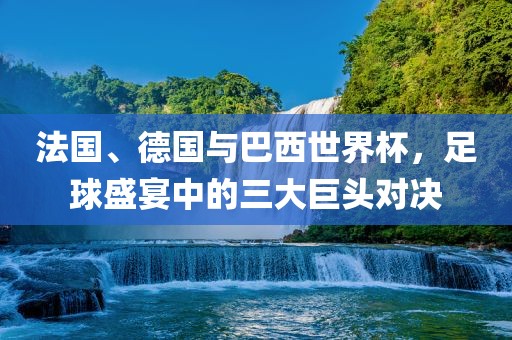 法国、德国与巴西世界杯，足球盛宴中的三大巨头对决