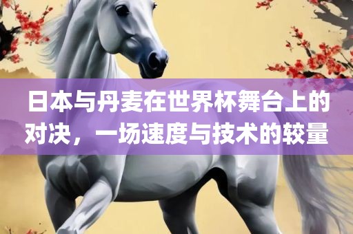 日本与丹麦在世界杯舞台上的对决，一场速度与技术的较量金炬实业股份有限公司