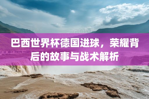 巴西世界杯德国进球，荣耀背后的故事与战术解析